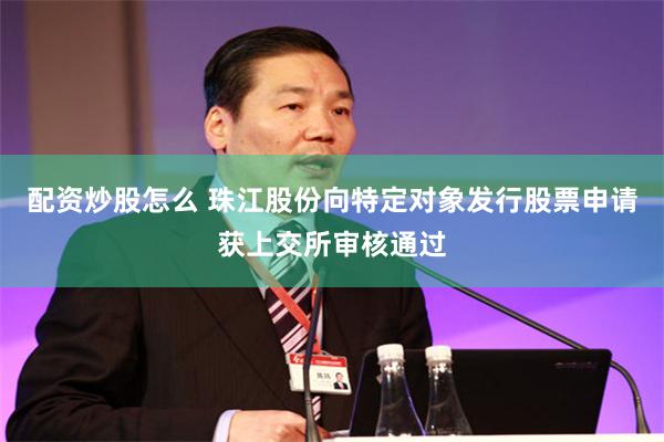 配资炒股怎么 珠江股份向特定对象发行股票申请获上交所审核通过