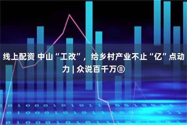 线上配资 中山“工改”，给乡村产业不止“亿”点动力 | 众说百千万⑧