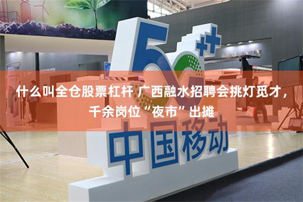 什么叫全仓股票杠杆 广西融水招聘会挑灯觅才，千余岗位“夜市”出摊