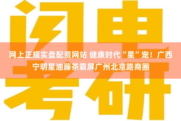 网上正规实盘配资网站 健康时代“星”宠！广西宁明星油藤茶霸屏广州北京路商圈