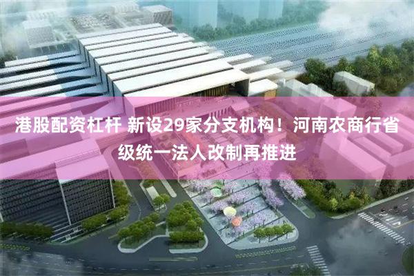 港股配资杠杆 新设29家分支机构！河南农商行省级统一法人改制再推进