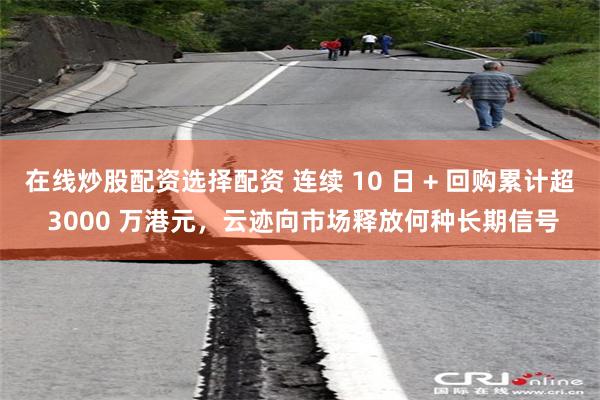 在线炒股配资选择配资 连续 10 日 + 回购累计超 3000 万港元，云迹向市场释放何种长期信号
