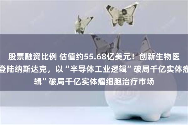 股票融资比例 估值约55.68亿美元！创新生物医药企业SL Bio登陆纳斯达克，以“半导体工业逻辑”破局千亿实体瘤细胞治疗市场