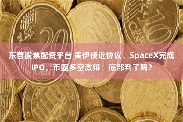 东营股票配资平台 美伊接近协议、SpaceX完成IPO,币圈多空激辩:底部到了吗?
