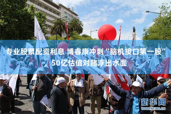 专业股票配资利息 博睿康冲刺“脑机接口第一股”，50亿估值对赌浮出水面