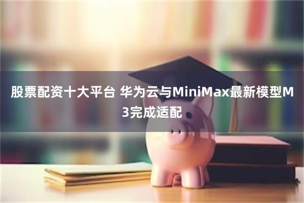 股票配资十大平台 华为云与MiniMax最新模型M3完成适配