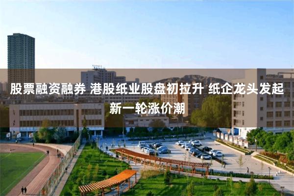 股票融资融券 港股纸业股盘初拉升 纸企龙头发起新一轮涨价潮