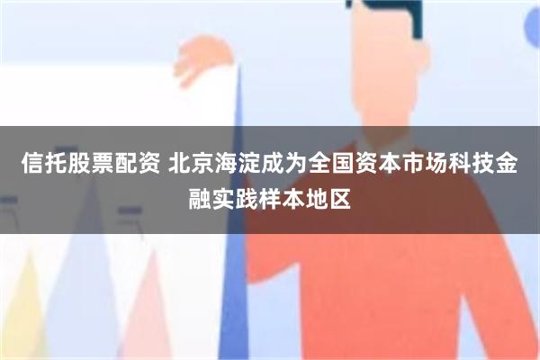 信托股票配资 北京海淀成为全国资本市场科技金融实践样本地区