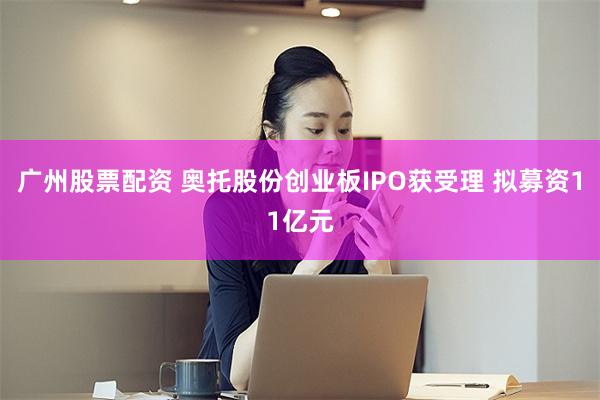 广州股票配资 奥托股份创业板IPO获受理 拟募资11亿元
