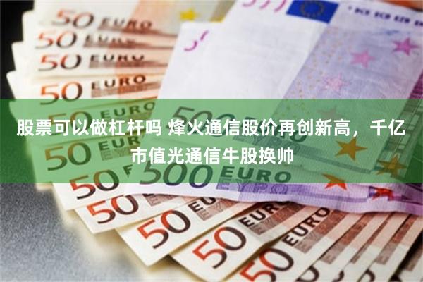 股票可以做杠杆吗 烽火通信股价再创新高，千亿市值光通信牛股换帅