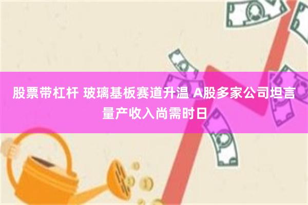 股票带杠杆 玻璃基板赛道升温 A股多家公司坦言量产收入尚需时日