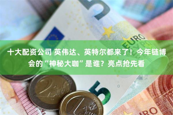 十大配资公司 英伟达、英特尔都来了！今年链博会的“神秘大咖”是谁？亮点抢先看