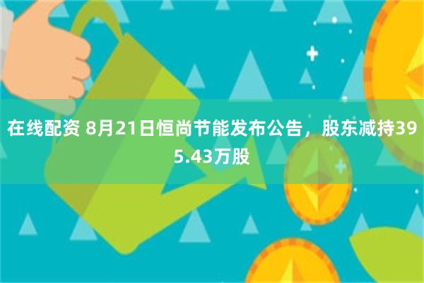在线配资 8月21日恒尚节能发布公告，股东减持395.43万股