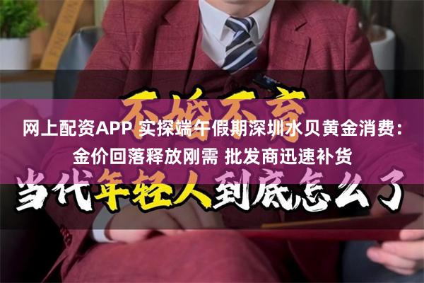 网上配资APP 实探端午假期深圳水贝黄金消费：金价回落释放刚需 批发商迅速补货