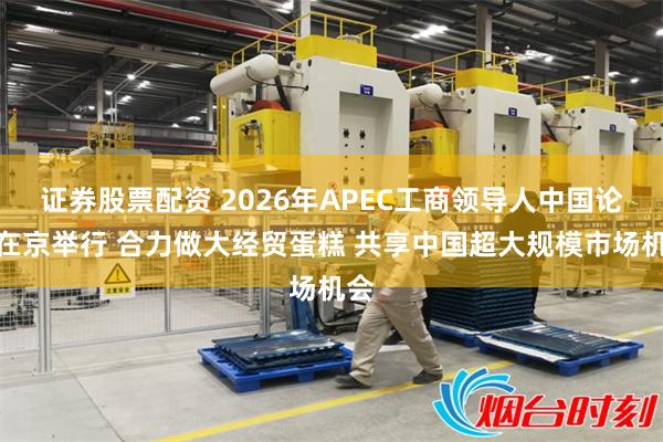 证券股票配资 2026年APEC工商领导人中国论坛在京举行 合力做大经贸蛋糕 共享中国超大规模市场机会