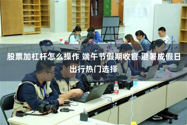 股票加杠杆怎么操作 端午节假期收官 避暑成假日出行热门选择