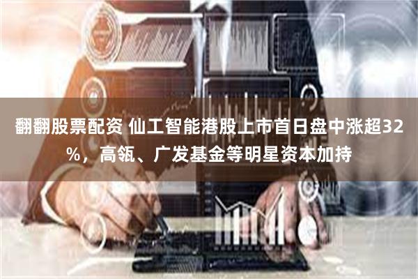 翻翻股票配资 仙工智能港股上市首日盘中涨超32%，高瓴、广发基金等明星资本加持