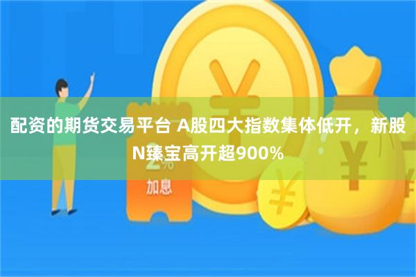 配资的期货交易平台 A股四大指数集体低开，新股N臻宝高开超900%