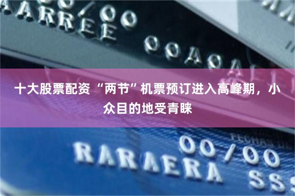 十大股票配资 “两节”机票预订进入高峰期，小众目的地受青睐