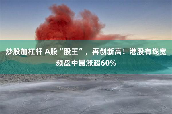 炒股加杠杆 A股“股王”，再创新高！港股有线宽频盘中暴涨超60%