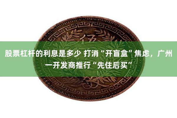 股票杠杆的利息是多少 打消“开盲盒”焦虑，广州一开发商推行“先住后买”