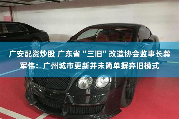 广安配资炒股 广东省“三旧”改造协会监事长龚军伟：广州城市更新并未简单摒弃旧模式