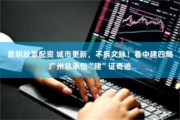 昆明股票配资 城市更新，不拆文脉！看中建四局广州总承包“建”证奇迹