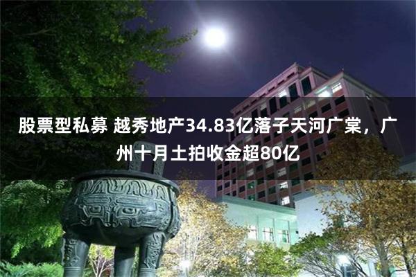 股票型私募 越秀地产34.83亿落子天河广棠，广州十月土拍收金超80亿