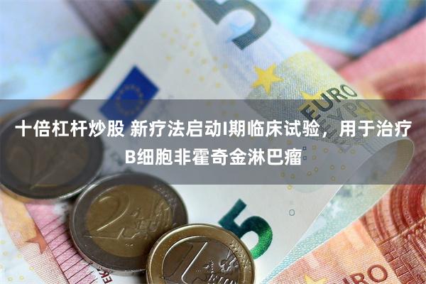 十倍杠杆炒股 新疗法启动I期临床试验，用于治疗B细胞非霍奇金淋巴瘤