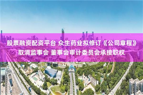 股票融资配资平台 众生药业拟修订《公司章程》取消监事会 董事会审计委员会承接职权