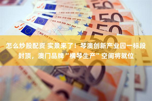 怎么炒股配资 实景来了！琴澳创新产业园一标段封顶，澳门品牌“横琴生产”空间将就位