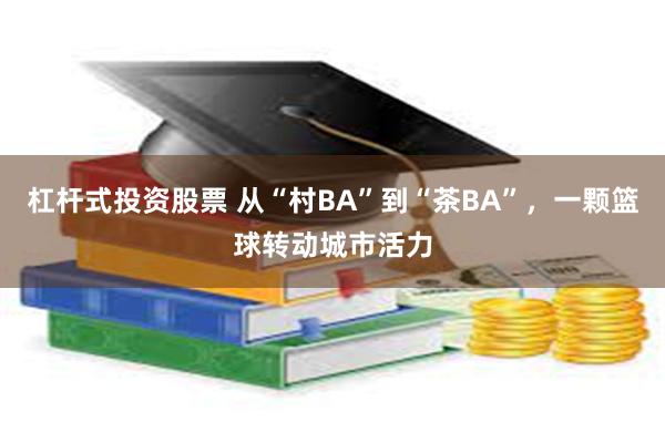 杠杆式投资股票 从“村BA”到“茶BA”,一颗篮球转动城市活力