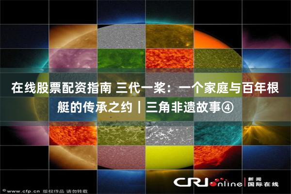 在线股票配资指南 三代一桨：一个家庭与百年根艇的传承之约｜三角非遗故事④