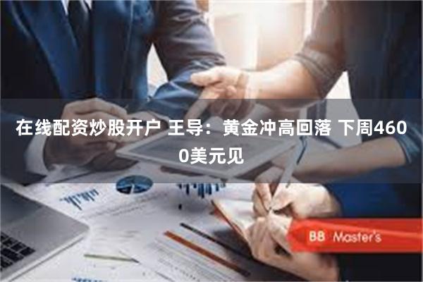 在线配资炒股开户 王导：黄金冲高回落 下周4600美元见