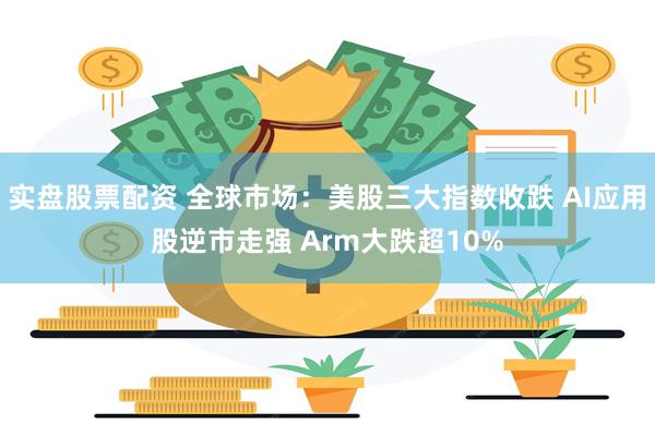 实盘股票配资 全球市场：美股三大指数收跌 AI应用股逆市走强 Arm大跌超10%
