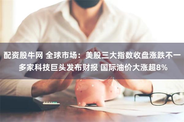 配资股牛网 全球市场：美股三大指数收盘涨跌不一 多家科技巨头发布财报 国际油价大涨超8%