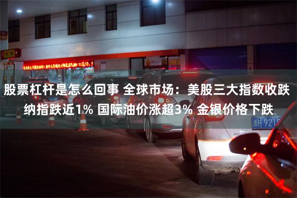股票杠杆是怎么回事 全球市场：美股三大指数收跌 纳指跌近1% 国际油价涨超3% 金银价格下跌