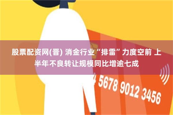 股票配资网(晋) 消金行业“排雷”力度空前 上半年不良转让规模同比增逾七成