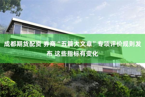 成都期货配资 券商“五篇大文章”专项评价规则发布 这些指标有变化
