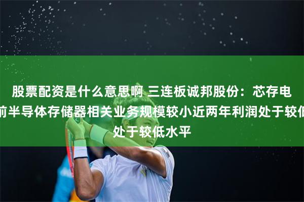 股票配资是什么意思啊 三连板诚邦股份：芯存电子目前半导体存储器相关业务规模较小近两年利润处于较低水平
