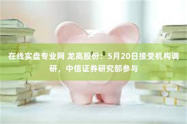 在线实盘专业网 龙高股份:5月20日接受机构调研,中信证券研究部参与