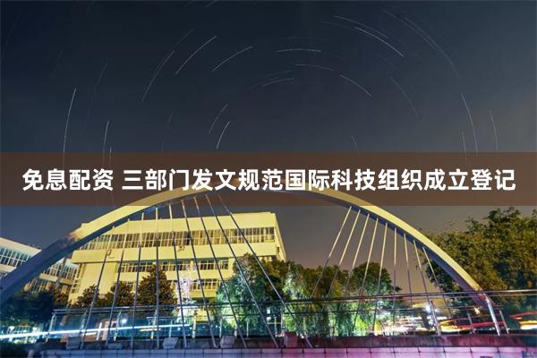 免息配资 三部门发文规范国际科技组织成立登记