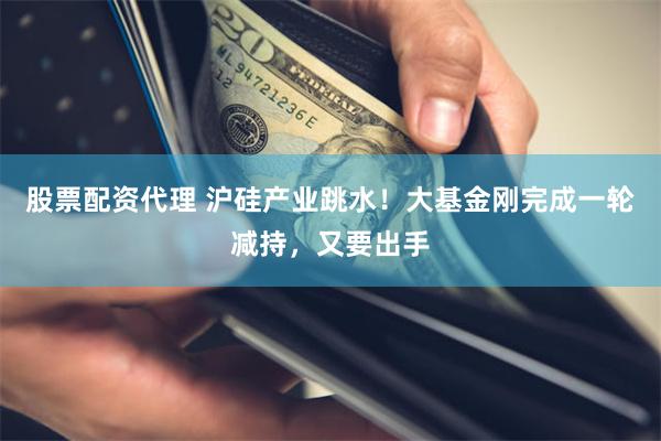 股票配资代理 沪硅产业跳水！大基金刚完成一轮减持，又要出手