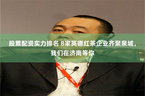 股票配资实力排名 8家英德红茶企业齐聚泉城，我们在济南等你