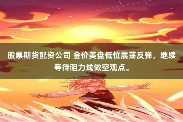 股票期货配资公司 金价美盘低位震荡反弹，继续等待阻力线做空观点。