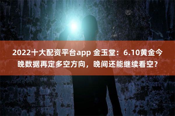 2022十大配资平台app 金玉堂:6.10黄金今晚数据再定多空方向,晚间还能继续看空?