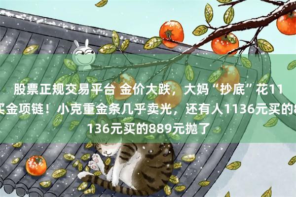 股票正规交易平台 金价大跌,大妈“抄底”花11万给儿媳买金项链!小克重金条几乎卖光,还有人1136元买的889元抛了