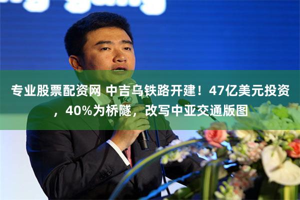 专业股票配资网 中吉乌铁路开建!47亿美元投资,40%为桥隧,改写中亚交通版图