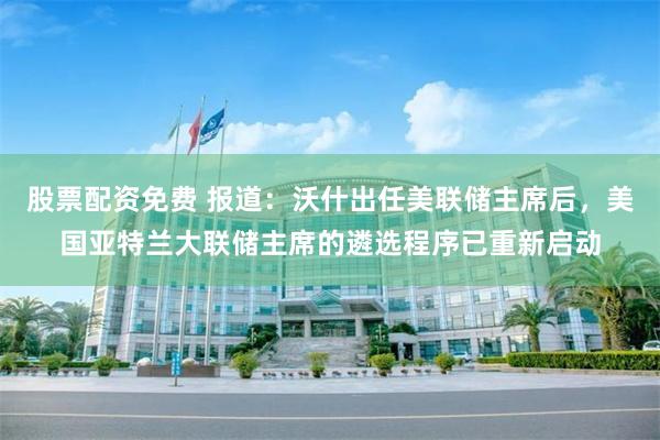 股票配资免费 报道：沃什出任美联储主席后，美国亚特兰大联储主席的遴选程序已重新启动