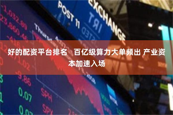 好的配资平台排名   百亿级算力大单频出 产业资本加速入场
